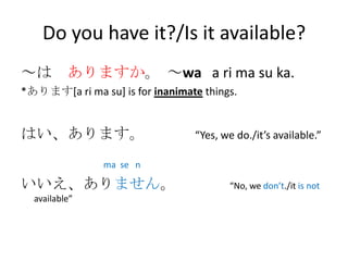 Do you have it?/Is it available?
～は ありますか。 ～wa a ri ma su ka.
*あります[a ri ma su] is for inanimate things.


はい、あります。                         “Yes, we do./it’s available.”

                ma se n

いいえ、ありません。                              “No, we don’t./it is not
  available”
 