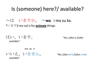 Is (someone) here?/ available?
～は いますか。 ～wa i ma su ka.
*います[i ma su] is for animate things.


はい、います。                                     “Yes, (s)he is./(s)he
  available.”

                ma se n

いいえ、いません。                              “No, (s)he isn’t./(s)he is not
  available”
 