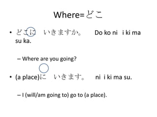 Where=どこ
• どこに いきますか。                       Do ko ni i ki ma
  su ka.

  – Where are you going?


• (a place)に いきます。 ni i ki ma su.

  – I (will/am going to) go to (a place).
 