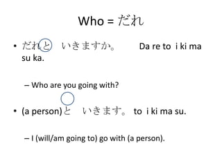 Who = だれ
• だれと いきますか。                        Da re to i ki ma
  su ka.

  – Who are you going with?


• (a person)と      いきます。 to i ki ma su.

  – I (will/am going to) go with (a person).
 