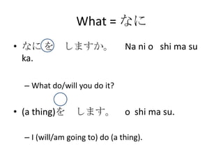 What = なに
• なに を しますか。                    Na ni o shi ma su
  ka.

  – What do/will you do it?


• (a thing)を     します。 o shi ma su.

  – I (will/am going to) do (a thing).
 