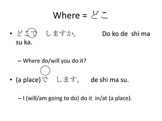 Where = どこ
• どこで しますか。                          Do ko de shi ma
  su ka.

  – Where do/will you do it?


• (a place)で します。 de shi ma su.

  – I (will/am going to do) do it in/at (a place).
 