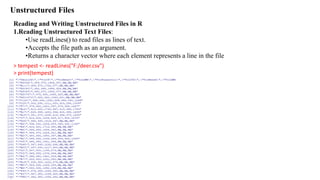 Unstructured Files
Reading and Writing Unstructured Files in R
1.Reading Unstructured Text Files:
•Use readLines() to read files as lines of text.
•Accepts the file path as an argument.
•Returns a character vector where each element represents a line in the file
> tempest <- readLines("F:/deer.csv")
> print(tempest)
 