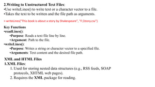 2.Writing to Unstructured Text Files:
•Use writeLines() to write text or a character vector to a file.
•Takes the text to be written and the file path as arguments.
> writeLines("This book is about a story by Shakespeare", "F:/story.csv")
Key Functions
•readLines():
•Purpose: Reads a text file line by line.
•Argument: Path to the file.
•writeLines():
•Purpose: Writes a string or character vector to a specified file.
•Arguments: Text content and the desired file path.
XML and HTML Files
1.XML Files:
1. Used for storing nested data structures (e.g., RSS feeds, SOAP
protocols, XHTML web pages).
2. Requires the XML package for reading.
 
