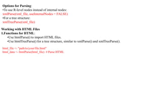 Options for Parsing:
•To use R-level nodes instead of internal nodes:
xmlParse(xml_file, useInternalNodes = FALSE)
•For a tree structure:
xmlTreeParse(xml_file)
Working with HTML Files
1.Functions for HTML:
•Use htmlParse() to import HTML files.
•Use htmlTreeParse() for a tree structure, similar to xmlParse() and xmlTreeParse().
html_file <- "path/to/your/file.html"
html_data <- htmlParse(html_file) # Parse HTML
 