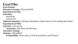Excel Files
Excel Formats
•Document Formats: XLS and XLSX
Importing Excel Files
•Functions:
•read.xlsx()
•read.xlsx2()
•Optional Argument: colClasses (determines column classes in the resulting data frame)
Exporting Excel Files
•Function: write.xlsx2()
•Arguments: Data frame and file name
Alternative Package
•Package: xlsReadWrite
•Compatibility: Works only on 32-bit R installations and Windows
 