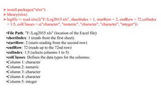 ➢install.packages("xlsx")
➢library(xlsx)
➢logfile <- read.xlsx2("F:/Log2015.xls", sheetIndex = 1, startRow = 2, endRow = 72,colIndex
= 1:5, colClasses = c("character", "numeric", "character", "character", "integer"))
•File Path: "F:/Log2015.xls" (location of the Excel file)
•sheetIndex: 1 (reads from the first sheet)
•startRow: 2 (starts reading from the second row)
•endRow: 72 (reads up to the 72nd row)
•colIndex: 1:5 (selects columns 1 to 5)
•colClasses: Defines the data types for the columns:
•Column 1: character
•Column 2: numeric
•Column 3: character
•Column 4: character
•Column 5: integer
 