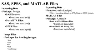 SAS, SPSS, and MATLAB Files
Importing Data
•Package: foreign
•SAS Datasets:
•Function: read.ssd()
•Stata DTA Files:
•Function: read.dta()
•SPSS Files:
•Function: read.spss()
Exporting Data
•Function: write.foreign()
•Allows exporting datasets to SAS, Stata, or SPSS formats.
MATLAB Files
•Package: R.matlab
•Read MATLAB Binary Files:
•Function: readMat()
•Write MATLAB Binary Files:
•Function: writeMat()
Image Files
•Packages for Reading Images:
•jpeg
•png
•tiff
•rtiff
•readbitmap
 