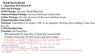 1. Importing Web Data in R
APIs and Packages
•WDI Package: Accesses World Bank data.
•SmarterPoland Package: Accesses Polish government data.
•twitter Package: Provides access to Twitter users and their tweets.
2.Importing Data from URLs
•Function: read.table().Can accept a URL as an argument, allowing direct reading of data from
the web.
3. Downloading Data
•Function: download.file()
•Recommended for large files or frequently accessed data.
•Creates a local copy for faster access and easier import.
WEB DATABASE
 