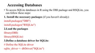 Accessing Databases
• To access SQLite databases in R using the DBI package and RSQLite, you
can follow these steps:
1. Install the necessary packages (if you haven't already):
install.packages("DBI")
install.packages("RSQLite")
2.Load the packages
library(DBI)
library(RSQLite)
3.Define a database driver for SQLite:
# Define the SQLite driver
sqlite_driver <- dbDriver("SQLite")
 