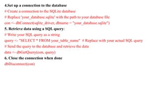 4.Set up a connection to the database
# Create a connection to the SQLite database
# Replace 'your_database.sqlite' with the path to your database file
con <- dbConnect(sqlite_driver, dbname = "your_database.sqlite")
5. Retrieve data using a SQL query:
# Write your SQL query as a string
query <- "SELECT * FROM your_table_name" # Replace with your actual SQL query
# Send the query to the database and retrieve the data
data <- dbGetQuery(con, query)
6. Close the connection when done
dbDisconnect(con)
 