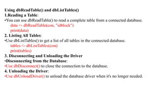 Using dbReadTable() and dbListTables()
1.Reading a Table:
•You can use dbReadTable() to read a complete table from a connected database.
data <- dbReadTable(con, "idblock")
print(data)
2. Listing All Tables:
•Use dbListTables() to get a list of all tables in the connected database.
tables <- dbListTables(con)
print(tables)
3. Disconnecting and Unloading the Driver
•Disconnecting from the Database:
•Use dbDisconnect() to close the connection to the database.
4. Unloading the Driver:
•Use dbUnloadDriver() to unload the database driver when it's no longer needed.
 