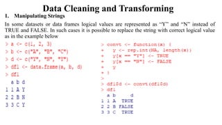 Data Cleaning and Transforming
1. Manipulating Strings
In some datasets or data frames logical values are represented as “Y” and “N” instead of
TRUE and FALSE. In such cases it is possible to replace the string with correct logical value
as in the example below
 