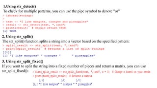 1.Using str_detect()
To check for multiple patterns, you can use the pipe symbol to denote "or"
2. Using str_split()
The str_split() function splits a string into a vector based on the specified pattern:
3. Using str_split_fixed()
If you want to split the string into a fixed number of pieces and return a matrix, you can use
str_split_fixed():
 