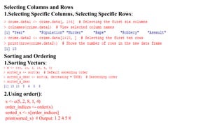 Selecting Columns and Rows
1.Selecting Specific Columns, Selecting Specific Rows:
Sorting and Ordering
1.Sorting Vectors:
2.Using order():
x <- c(5, 2, 8, 1, 4)
order_indices <- order(x)
sorted_x <- x[order_indices]
print(sorted_x) # Output: 1 2 4 5 8
 
