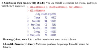 4. Combining Data Frames with rbind(): You use rbind() to combine the original addresses
with the new addresses:
The merge() function in R to combine two datasets based on the columns
1. Load the Necessary Library: Make sure you have the package loaded to access the
datasets.
 