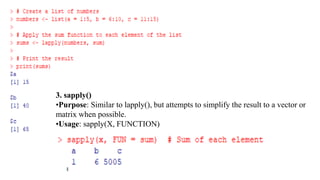 3. sapply()
•Purpose: Similar to lapply(), but attempts to simplify the result to a vector or
matrix when possible.
•Usage: sapply(X, FUNCTION)
 