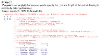 4.vapply()
•Purpose: Like sapply(), but requires you to specify the type and length of the output, leading to
potentially better performance.
•Usage: vapply(X, FUN, FUN.VALUE)
 