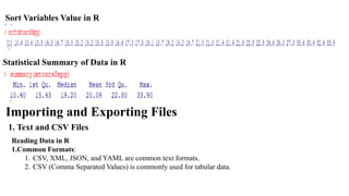 Sort Variables Value in R
Statistical Summary of Data in R
Importing and Exporting Files
1. Text and CSV Files
Reading Data in R
1.Common Formats:
1. CSV, XML, JSON, and YAML are common text formats.
2. CSV (Comma Separated Values) is commonly used for tabular data.
 