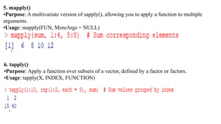 5. mapply()
•Purpose: A multivariate version of sapply(), allowing you to apply a function to multiple
arguments.
•Usage: mapply(FUN, MoreArgs = NULL)
6. tapply()
•Purpose: Apply a function over subsets of a vector, defined by a factor or factors.
•Usage: tapply(X, INDEX, FUNCTION)
 