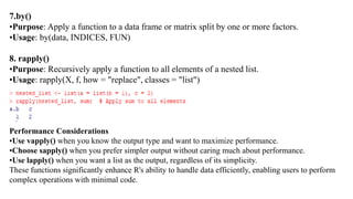 7.by()
•Purpose: Apply a function to a data frame or matrix split by one or more factors.
•Usage: by(data, INDICES, FUN)
8. rapply()
•Purpose: Recursively apply a function to all elements of a nested list.
•Usage: rapply(X, f, how = "replace", classes = "list")
Performance Considerations
•Use vapply() when you know the output type and want to maximize performance.
•Choose sapply() when you prefer simpler output without caring much about performance.
•Use lapply() when you want a list as the output, regardless of its simplicity.
These functions significantly enhance R's ability to handle data efficiently, enabling users to perform
complex operations with minimal code.
 