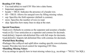 Reading CSV Files:
• Use read.table() to read CSV files into a data frame.
• Important arguments:
• header = TRUE: Indicates the presence of a header row.
• fill = TRUE: Allows for unequal rows by filling missing values.
• sep: Specifies the field separator (default is comma).
• nrow: Specifies the number of rows to read.
• skip: Specifies how many lines to skip at the start.
Special Functions:
•read.csv(): Defaults to comma as the separator and assumes a header.
•read.csv2(): Uses semicolon as a separator and comma for decimals.
•read.delim(): Imports tab-delimited files with full stops for decimals.
•read.delim2(): Imports tab-delimited files with commas for decimals.
•Partial Data Reading:
•Packages like colbycol and sqldf allow reading specific rows/columns.
•scan(): Provides low-level control for importing CSV files.
•Handling Missing Values:
•Use na.strings to specify how to treat missing values (e.g., na.strings = "NULL" for SQL).
 