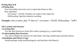 Writing Data in R
1.Writing Data:
•Use write.table() and write.csv() to export data frames to files.
•Key arguments:
•row.names = FALSE: Excludes row names in the output file.
•fileEncoding: Specifies character encoding.
Example: write.csv(deer_data, "F:/deer.csv", row.names = FALSE, fileEncoding = "utf8")
File Location and Structure
1.Locating Files:
•Use the file() function to locate files within a package (e.g., system.file()).
2.Understanding Data Structure:
•Use str() to display the structure of a data frame, showing variable types and observations.
3.Installation and Library Usage:
•Install packages using install.packages(), and load them with library().
 
