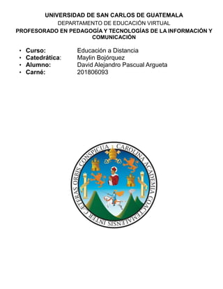 UNIVERSIDAD DE SAN CARLOS DE GUATEMALA
DEPARTAMENTO DE EDUCACIÓN VIRTUAL
PROFESORADO EN PEDAGOGÍA Y TECNOLOGÍAS DE LA INFORMACIÓN Y
COMUNICACIÓN
• Curso: Educación a Distancia
• Catedrática: Maylin Bojórquez
• Alumno: David Alejandro Pascual Argueta
• Carné: 201806093
 