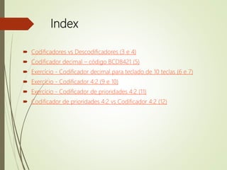 Index
 Codificadores vs Descodificadores (3 e 4)
 Codificador decimal – código BCD8421 (5)
 Exercício - Codificador decimal para teclado de 10 teclas (6 e 7)
 Exercício - Codificador 4:2 (9 e 10)
 Exercício - Codificador de prioridades 4:2 (11)
 Codificador de prioridades 4:2 vs Codificador 4:2 (12)
 