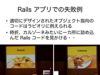 Rails アプリでの失敗例
•  適切にデザインされたオブジェクト指向の
コードはラビオリに例えられる
•  時折、カルゾーネみたいに一カ所に詰め込
んだ Rails コードを見かける・・
 