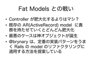 Fat Models との戦い
•  Controller が肥大化するよりはマシ？
•  既存の AR(ActiveRecord) model に責
務を持たせていくとどんどん肥大化
•  最悪のケースは神オブジェクトが誕生
•  @brynary は、定番の実装パターンをうま
く Rails の model のリファクタリングに
適用する方法を提案している
 