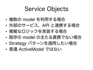 Service Objects
•  複数の model を利用する場合
•  外部のサービス、API と連携する場合
•  複雑なロジックを実装する場合
•  既存の model の主たる責務でない場合
•  Strategy パターンを適用したい場合
•  普通 ActiveModel ではない
 