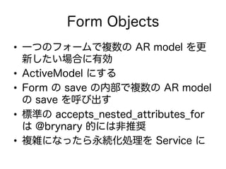 Form Objects
•  一つのフォームで複数の AR model を更
新したい場合に有効
•  ActiveModel にする
•  Form の save の内部で複数の AR model
の save を呼び出す
•  標準の accepts_nested_attributes_for
は @brynary 的には非推奨
•  複雑になったら永続化処理を Service に
 
