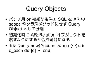Query Objects
•  バッチ用 or 複雑な条件の SQL を AR の
scope やクラスメソッドにせず Query
Object として分離
•  初期化時に AR::Relation オブジェクトを
渡すようにすると合成可能になる
•  TrialQuery.new(Account.where(…)).ﬁn
d_each do ¦e¦ … end
 