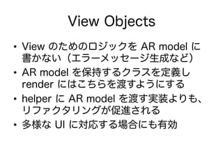 View Objects
•  View のためのロジックを AR model に
書かない（エラーメッセージ生成など）
•  AR model を保持するクラスを定義し
render にはこちらを渡すようにする
•  helper に AR model を渡す実装よりも、
リファクタリングが促進される
•  多様な UI に対応する場合にも有効
 