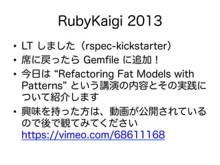 RubyKaigi 2013
•  LT しました（rspec-kickstarter）
•  席に戻ったら Gemﬁle に追加！
•  今日は Refactoring Fat Models with
Patterns という講演の内容とその実践に
ついて紹介します
•  興味を持った方は、動画が公開されている
ので後で観てみてください
https://vimeo.com/68611168
 