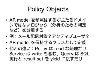 Policy Objects
•  AR model を参照はするが主たるドメイ
ンではないロジック（分析のための判定
など）を分離する
•  例：メール配信対象？アクティブユーザ？
•  AR model を保持するクラスとして定義
•  他との違い：Policy は read な処理だけ
Service は write も含む、Query は SQL
実行と result set を yield に渡すだけ
 