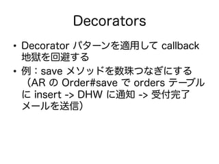 Decorators
•  Decorator パターンを適用して callback
地獄を回避する
•  例：save メソッドを数珠つなぎにする
（AR の Order#save で orders テーブル
に insert -> DHW に通知 -> 受付完了
メールを送信）
 