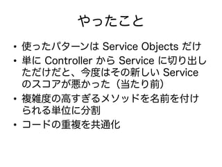 やったこと
•  使ったパターンは Service Objects だけ
•  単に Controller から Service に切り出し
ただけだと、今度はその新しい Service
のスコアが悪かった（当たり前）
•  複雑度の高すぎるメソッドを名前を付け
られる単位に分割
•  コードの重複を共通化
 