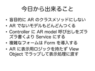 今日から出来ること
•  盲目的に AR のクラスメソッドにしない
•  AR でないモデルもどんどんつくる
•  Controller に AR model 呼び出しをズラ
ズラ書くより Service にする
•  複雑なフォームは Form を導入する
•  AR に表示用ロジックを持たず View
Object でラップして表示処理に渡す
 
