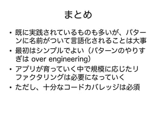 まとめ
•  既に実践されているものも多いが、パター
ンに名前がついて言語化されることは大事
•  最初はシンプルでよい（パターンのやりす
ぎは over engineering）
•  アプリが育っていく中で規模に応じたリ
ファクタリングは必要になっていく
•  ただし、十分なコードカバレッジは必須
 