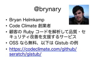 @brynary
•  Bryan Helmkamp
•  Code Climate 創業者
•  顧客の Ruby コードを解析して品質・セ
キュリティ改善を支援するサービス
•  OSS なら無料、以下は Gistub の例
•  https://codeclimate.com/github/
seratch/gistub/
 