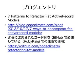ブログエントリ
•  7 Patterns to Refactor Fat ActiveRecord
Models
•  http://blog.codeclimate.com/blog/
2012/10/17/7-ways-to-decompose-fat-
activerecord-models/
•  さらに改善されたコード例を GitHub で公開
している（RubyKaigi での発表で使用）
•  https://github.com/codeclimate/
refactoring-fat-models
 