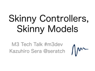 Skinny Controllers,
Skinny Models
M3 Tech Talk #m3dev
Kazuhiro Sera @seratch
 