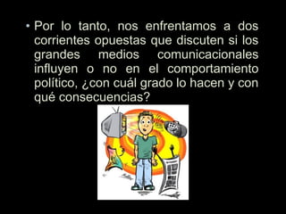 • Por lo tanto, nos enfrentamos a dos
corrientes opuestas que discuten si los
grandes medios comunicacionales
influyen o no en el comportamiento
político, ¿con cuál grado lo hacen y con
qué consecuencias? 
 