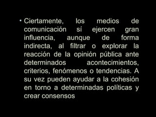 • Ciertamente, los medios de
comunicación sí ejercen gran
influencia, aunque de forma
indirecta, al filtrar o explorar la
reacción de la opinión pública ante
determinados acontecimientos,
criterios, fenómenos o tendencias. A
su vez pueden ayudar a la cohesión
en torno a determinadas políticas y
crear consensos
 