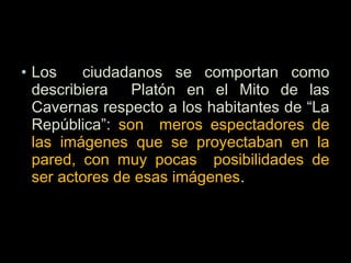 • Los ciudadanos se comportan como
describiera Platón en el Mito de las
Cavernas respecto a los habitantes de “La
República”: son meros espectadores de
las imágenes que se proyectaban en la
pared, con muy pocas posibilidades de
ser actores de esas imágenes.
 