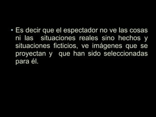 • Es decir que el espectador no ve las cosas
ni las situaciones reales sino hechos y
situaciones ficticios, ve imágenes que se
proyectan y que han sido seleccionadas
para él.
 
