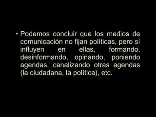 • Podemos concluir que los medios de
comunicación no fijan políticas, pero sí
influyen en ellas, formando,
desinformando, opinando, poniendo
agendas, canalizando otras agendas
(la ciudadana, la política), etc.
 