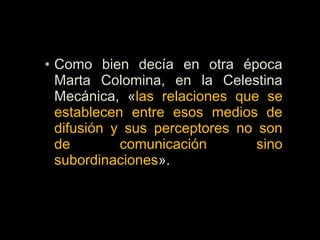 • Como bien decía en otra época
Marta Colomina, en la Celestina
Mecánica, «las relaciones que se
establecen entre esos medios de
difusión y sus perceptores no son
de comunicación sino
subordinaciones».
 